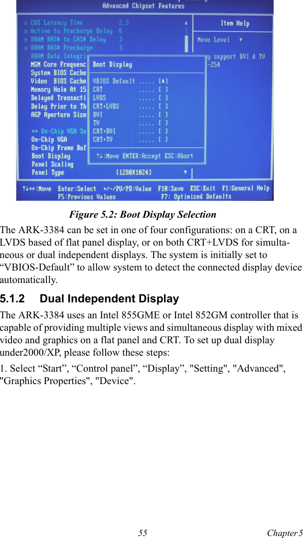 55 Chapter 5  Figure 5.2: Boot Display SelectionThe ARK-3384 can be set in one of four configurations: on a CRT, on a LVDS based of flat panel display, or on both CRT+LVDS for simulta-neous or dual independent displays. The system is initially set to “VBIOS-Default” to allow system to detect the connected display device automatically.5.1.2 Dual Independent DisplayThe ARK-3384 uses an Intel 855GME or Intel 852GM controller that is capable of providing multiple views and simultaneous display with mixed video and graphics on a flat panel and CRT. To set up dual display under2000/XP, please follow these steps:1. Select “Start”, “Control panel”, “Display”, &quot;Setting&quot;, &quot;Advanced&quot;, &quot;Graphics Properties&quot;, &quot;Device&quot;.