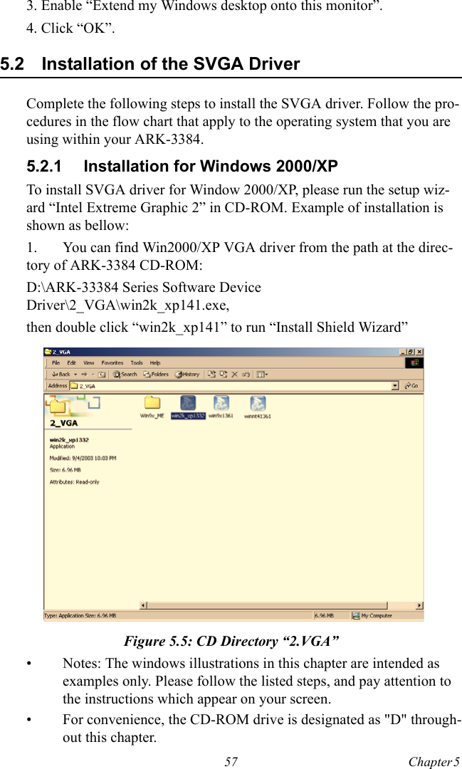 57 Chapter 5  3. Enable “Extend my Windows desktop onto this monitor”.4. Click “OK”.5.2 Installation of the SVGA DriverComplete the following steps to install the SVGA driver. Follow the pro-cedures in the flow chart that apply to the operating system that you are using within your ARK-3384.5.2.1 Installation for Windows 2000/XPTo install SVGA driver for Window 2000/XP, please run the setup wiz-ard “Intel Extreme Graphic 2” in CD-ROM. Example of installation is shown as bellow:1. You can find Win2000/XP VGA driver from the path at the direc-tory of ARK-3384 CD-ROM:D:\ARK-33384 Series Software Device Driver\2_VGA\win2k_xp141.exe,then double click “win2k_xp141” to run “Install Shield Wizard”   Figure 5.5: CD Directory “2.VGA”• Notes: The windows illustrations in this chapter are intended as examples only. Please follow the listed steps, and pay attention to the instructions which appear on your screen.• For convenience, the CD-ROM drive is designated as &quot;D&quot; through-out this chapter.