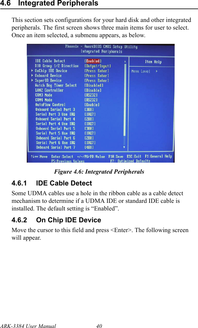 ARK-3384 User Manual 404.6 Integrated PeripheralsThis section sets configurations for your hard disk and other integrated peripherals. The first screen shows three main items for user to select. Once an item selected, a submenu appears, as below.Figure 4.6: Integrated Peripherals4.6.1 IDE Cable DetectSome UDMA cables use a hole in the ribbon cable as a cable detect mechanism to determine if a UDMA IDE or standard IDE cable is installed. The default setting is “Enabled”.4.6.2 On Chip IDE DeviceMove the cursor to this field and press &lt;Enter&gt;. The following screen will appear.