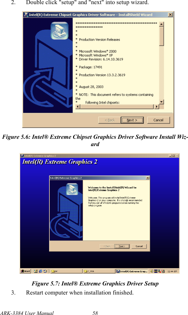 ARK-3384 User Manual 582. Double click &quot;setup&quot; and &quot;next&quot; into setup wizard. Figure 5.6: Intel® Extreme Chipset Graphics Driver Software Install Wiz-ardFigure 5.7: Intel® Extreme Graphics Driver Setup3. Restart computer when installation finished.