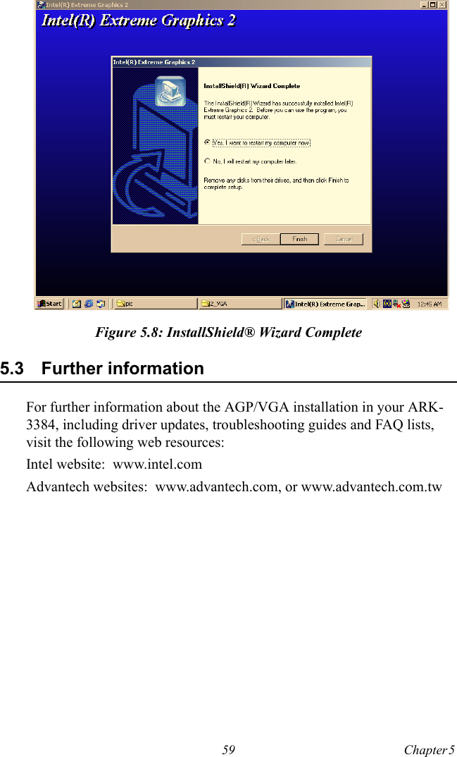 59 Chapter 5  Figure 5.8: InstallShield® Wizard Complete5.3 Further informationFor further information about the AGP/VGA installation in your ARK-3384, including driver updates, troubleshooting guides and FAQ lists, visit the following web resources:Intel website:  www.intel.comAdvantech websites:  www.advantech.com, or www.advantech.com.tw