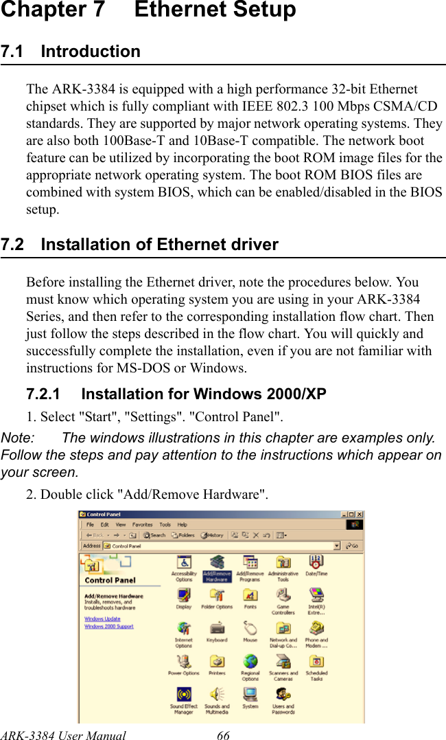ARK-3384 User Manual 66Chapter 7 Ethernet Setup7.1 IntroductionThe ARK-3384 is equipped with a high performance 32-bit Ethernet chipset which is fully compliant with IEEE 802.3 100 Mbps CSMA/CD standards. They are supported by major network operating systems. They are also both 100Base-T and 10Base-T compatible. The network boot feature can be utilized by incorporating the boot ROM image files for the appropriate network operating system. The boot ROM BIOS files are combined with system BIOS, which can be enabled/disabled in the BIOS setup.7.2 Installation of Ethernet driverBefore installing the Ethernet driver, note the procedures below. You must know which operating system you are using in your ARK-3384 Series, and then refer to the corresponding installation flow chart. Then just follow the steps described in the flow chart. You will quickly and successfully complete the installation, even if you are not familiar with instructions for MS-DOS or Windows.7.2.1 Installation for Windows 2000/XP1. Select &quot;Start&quot;, &quot;Settings&quot;. &quot;Control Panel&quot;.Note: The windows illustrations in this chapter are examples only. Follow the steps and pay attention to the instructions which appear on your screen.2. Double click &quot;Add/Remove Hardware&quot;.