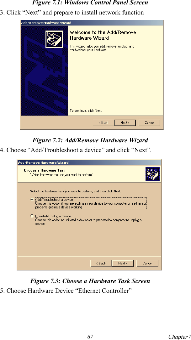 67 Chapter 7  Figure 7.1: Windows Control Panel Screen3. Click “Next” and prepare to install network functionFigure 7.2: Add/Remove Hardware Wizard4. Choose “Add/Troubleshoot a device” and click “Next”.Figure 7.3: Choose a Hardware Task Screen5. Choose Hardware Device “Ethernet Controller”