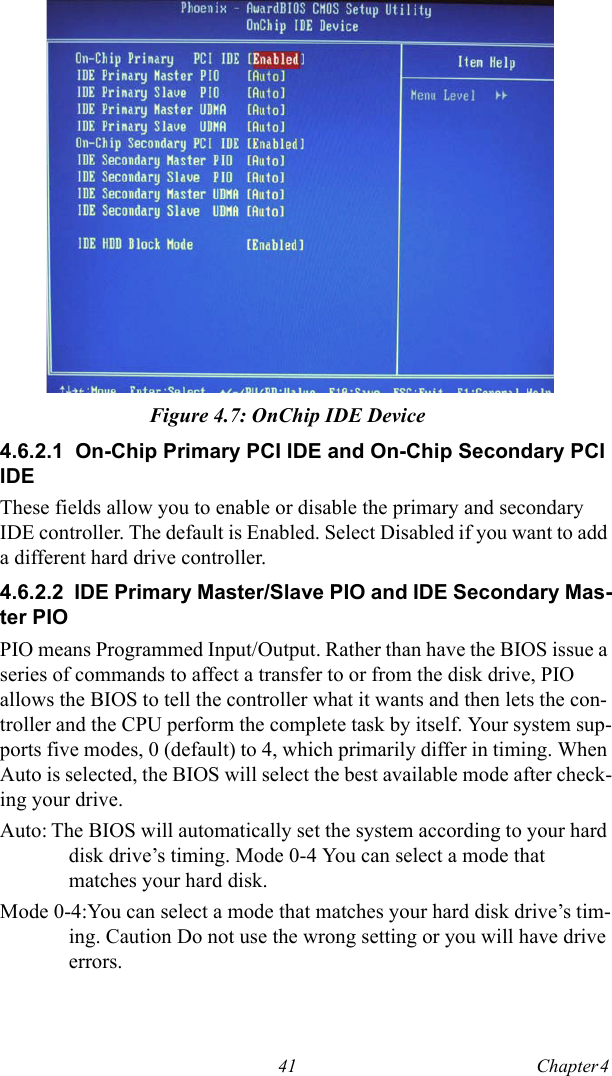 41 Chapter 4  Figure 4.7: OnChip IDE Device4.6.2.1  On-Chip Primary PCI IDE and On-Chip Secondary PCI IDEThese fields allow you to enable or disable the primary and secondary IDE controller. The default is Enabled. Select Disabled if you want to add a different hard drive controller.4.6.2.2  IDE Primary Master/Slave PIO and IDE Secondary Mas-ter PIOPIO means Programmed Input/Output. Rather than have the BIOS issue a series of commands to affect a transfer to or from the disk drive, PIO allows the BIOS to tell the controller what it wants and then lets the con-troller and the CPU perform the complete task by itself. Your system sup-ports five modes, 0 (default) to 4, which primarily differ in timing. When Auto is selected, the BIOS will select the best available mode after check-ing your drive. Auto: The BIOS will automatically set the system according to your hard disk drive’s timing. Mode 0-4 You can select a mode that matches your hard disk.Mode 0-4:You can select a mode that matches your hard disk drive’s tim-ing. Caution Do not use the wrong setting or you will have drive errors.