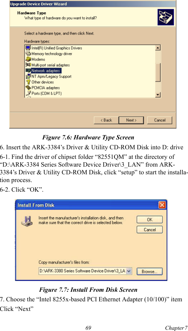 69 Chapter 7  Figure 7.6: Hardware Type Screen6. Insert the ARK-3384’s Driver &amp; Utility CD-ROM Disk into D: drive6-1. Find the driver of chipset folder “82551QM” at the directory of “D:\ARK-3384 Series Software Device Driver\3_LAN” from ARK-3384’s Driver &amp; Utility CD-ROM Disk, click “setup” to start the installa-tion process. 6-2. Click “OK”.Figure 7.7: Install From Disk Screen7. Choose the “Intel 8255x-based PCI Ethernet Adapter (10/100)” itemClick “Next”
