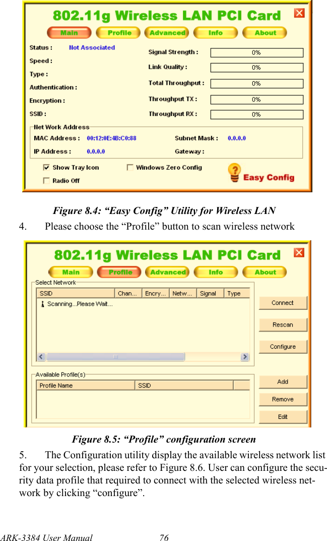 ARK-3384 User Manual 76Figure 8.4: “Easy Config” Utility for Wireless LAN4. Please choose the “Profile” button to scan wireless networkFigure 8.5: “Profile” configuration screen5. The Configuration utility display the available wireless network list for your selection, please refer to Figure 8.6. User can configure the secu-rity data profile that required to connect with the selected wireless net-work by clicking “configure”.