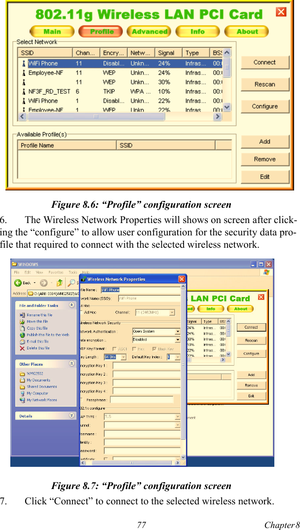 77 Chapter 8   Figure 8.6: “Profile” configuration screen6. The Wireless Network Properties will shows on screen after click-ing the “configure” to allow user configuration for the security data pro-file that required to connect with the selected wireless network.Figure 8.7: “Profile” configuration screen7. Click “Connect” to connect to the selected wireless network.