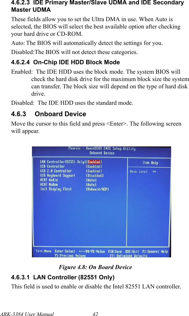 ARK-3384 User Manual 424.6.2.3  IDE Primary Master/Slave UDMA and IDE Secondary Master UDMAThese fields allow you to set the Ultra DMA in use. When Auto is selected, the BIOS will select the best available option after checking your hard drive or CD-ROM. Auto: The BIOS will automatically detect the settings for you. Disabled:The BIOS will not detect these categories.4.6.2.4  On-Chip IDE HDD Block ModeEnabled:  The IDE HDD uses the block mode. The system BIOS will check the hard disk drive for the maximum block size the system can transfer. The block size will depend on the type of hard disk drive.Disabled:  The IDE HDD uses the standard mode.4.6.3 Onboard DeviceMove the cursor to this field and press &lt;Enter&gt;. The following screen will appear. Figure 4.8: On Board Device4.6.3.1  LAN Controller (82551 Only)This field is used to enable or disable the Intel 82551 LAN controller.