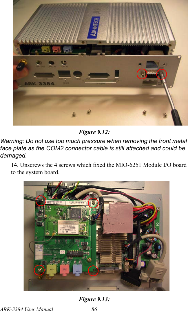 ARK-3384 User Manual 86Figure 9.12: Warning: Do not use too much pressure when removing the front metal face plate as the COM2 connector cable is still attached and could be damaged.14. Unscrews the 4 screws which fixed the MIO-6251 Module I/O board to the system board.Figure 9.13: 
