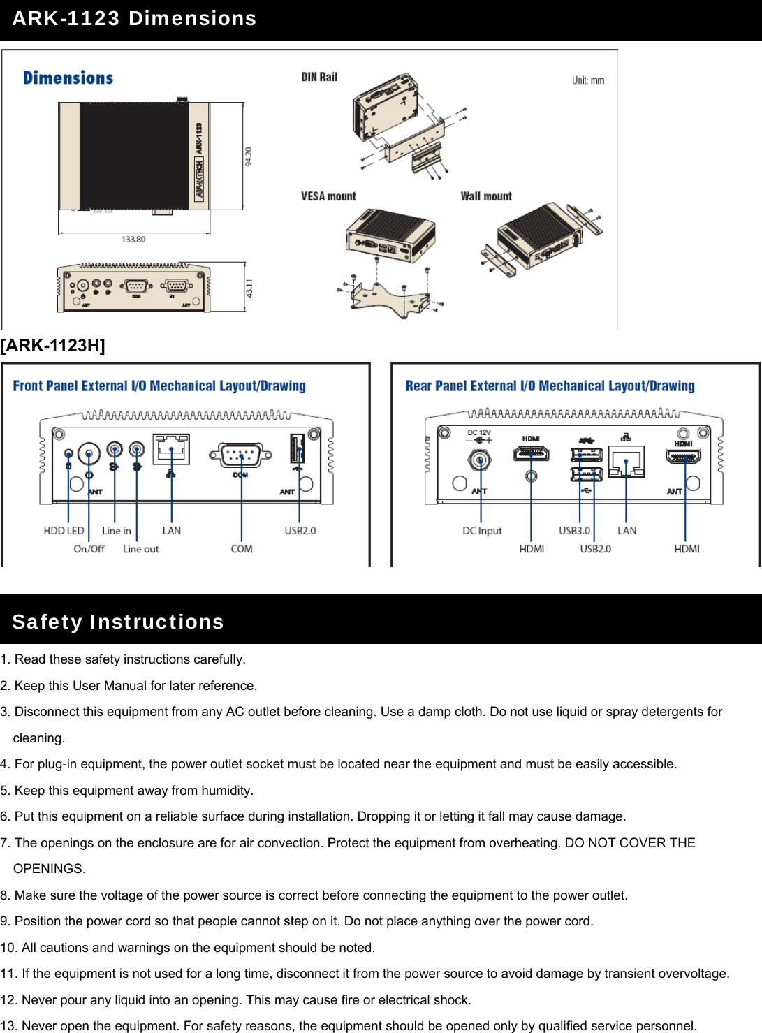     [ARK-1123H]     1. Read these safety instructions carefully. 2. Keep this User Manual for later reference. 3. Disconnect this equipment from any AC outlet before cleaning. Use a damp cloth. Do not use liquid or spray detergents for cleaning. 4. For plug-in equipment, the power outlet socket must be located near the equipment and must be easily accessible. 5. Keep this equipment away from humidity. 6. Put this equipment on a reliable surface during installation. Dropping it or letting it fall may cause damage. 7. The openings on the enclosure are for air convection. Protect the equipment from overheating. DO NOT COVER THE OPENINGS. 8. Make sure the voltage of the power source is correct before connecting the equipment to the power outlet. 9. Position the power cord so that people cannot step on it. Do not place anything over the power cord. 10. All cautions and warnings on the equipment should be noted. 11. If the equipment is not used for a long time, disconnect it from the power source to avoid damage by transient overvoltage. 12. Never pour any liquid into an opening. This may cause fire or electrical shock. 13. Never open the equipment. For safety reasons, the equipment should be opened only by qualified service personnel. ARK-1123 Dimensions Safety Instructions 