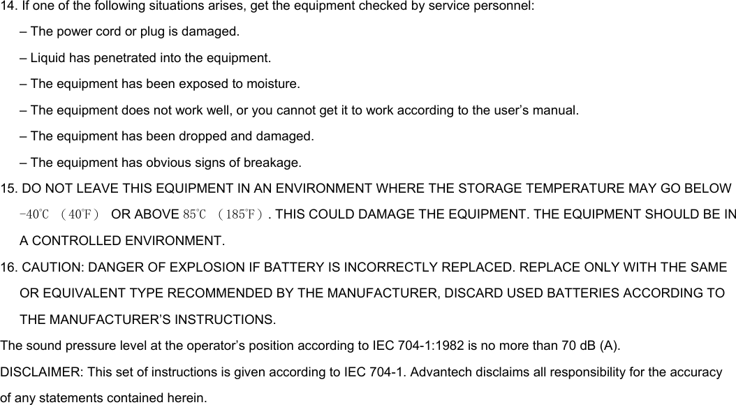14. If one of the following situations arises, get the equipment checked by service personnel: – The power cord or plug is damaged. – Liquid has penetrated into the equipment. – The equipment has been exposed to moisture. – The equipment does not work well, or you cannot get it to work according to the user’s manual. – The equipment has been dropped and damaged. – The equipment has obvious signs of breakage. 15. DO NOT LEAVE THIS EQUIPMENT IN AN ENVIRONMENT WHERE THE STORAGE TEMPERATURE MAY GO BELOW -40˚C （40˚F）  OR ABOVE 85˚C （185˚F）. THIS COULD DAMAGE THE EQUIPMENT. THE EQUIPMENT SHOULD BE IN A CONTROLLED ENVIRONMENT. 16. CAUTION: DANGER OF EXPLOSION IF BATTERY IS INCORRECTLY REPLACED. REPLACE ONLY WITH THE SAME OR EQUIVALENT TYPE RECOMMENDED BY THE MANUFACTURER, DISCARD USED BATTERIES ACCORDING TO THE MANUFACTURER’S INSTRUCTIONS. The sound pressure level at the operator’s position according to IEC 704-1:1982 is no more than 70 dB (A). DISCLAIMER: This set of instructions is given according to IEC 704-1. Advantech disclaims all responsibility for the accuracy of any statements contained herein.                           