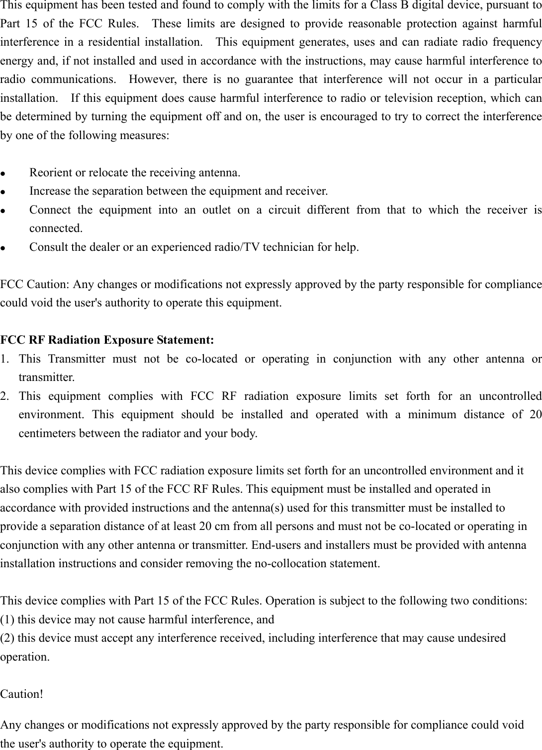 This equipment has been tested and found to comply with the limits for a Class B digital device, pursuant to Part  15  of  the  FCC  Rules.    These  limits  are  designed  to  provide  reasonable  protection  against  harmful interference in  a  residential installation.    This equipment generates,  uses and  can radiate  radio  frequency energy and, if not installed and used in accordance with the instructions, may cause harmful interference to radio  communications.    However,  there  is  no  guarantee  that  interference  will  not  occur  in  a  particular installation.    If this equipment does cause harmful interference to radio or television reception, which can be determined by turning the equipment off and on, the user is encouraged to try to correct the interference by one of the following measures:   Reorient or relocate the receiving antenna.  Increase the separation between the equipment and receiver.  Connect  the  equipment  into  an  outlet  on  a  circuit  different  from  that  to  which  the  receiver  is connected.  Consult the dealer or an experienced radio/TV technician for help.  FCC Caution: Any changes or modifications not expressly approved by the party responsible for compliance could void the user&apos;s authority to operate this equipment.  FCC RF Radiation Exposure Statement:   1. This  Transmitter  must  not  be  co-located  or  operating  in  conjunction  with  any  other  antenna  or transmitter. 2. This  equipment  complies  with  FCC  RF  radiation  exposure  limits  set  forth  for  an  uncontrolled environment.  This  equipment  should  be  installed  and  operated  with  a  minimum  distance  of  20 centimeters between the radiator and your body.  This device complies with FCC radiation exposure limits set forth for an uncontrolled environment and it also complies with Part 15 of the FCC RF Rules. This equipment must be installed and operated in accordance with provided instructions and the antenna(s) used for this transmitter must be installed to provide a separation distance of at least 20 cm from all persons and must not be co-located or operating in conjunction with any other antenna or transmitter. End-users and installers must be provided with antenna installation instructions and consider removing the no-collocation statement.  This device complies with Part 15 of the FCC Rules. Operation is subject to the following two conditions:     (1) this device may not cause harmful interference, and   (2) this device must accept any interference received, including interference that may cause undesired operation.  Caution!     Any changes or modifications not expressly approved by the party responsible for compliance could void the user&apos;s authority to operate the equipment.   