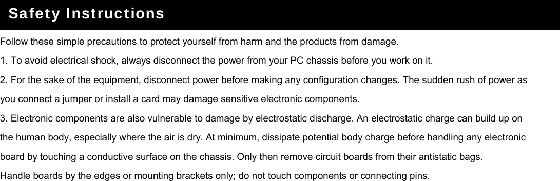   Follow these simple precautions to protect yourself from harm and the products from damage. 1. To avoid electrical shock, always disconnect the power from your PC chassis before you work on it. 2. For the sake of the equipment, disconnect power before making any configuration changes. The sudden rush of power as you connect a jumper or install a card may damage sensitive electronic components. 3. Electronic components are also vulnerable to damage by electrostatic discharge. An electrostatic charge can build up on the human body, especially where the air is dry. At minimum, dissipate potential body charge before handling any electronic board by touching a conductive surface on the chassis. Only then remove circuit boards from their antistatic bags. Handle boards by the edges or mounting brackets only; do not touch components or connecting pins.      Safety Instructions  