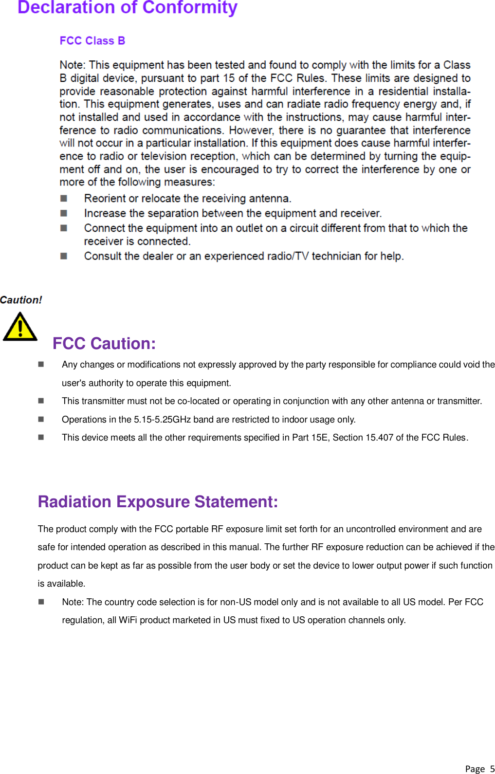 Page  5      FCC Caution:  Any changes or modifications not expressly approved by the party responsible for compliance could void the user&apos;s authority to operate this equipment.     This transmitter must not be co-located or operating in conjunction with any other antenna or transmitter.  Operations in the 5.15-5.25GHz band are restricted to indoor usage only.    This device meets all the other requirements specified in Part 15E, Section 15.407 of the FCC Rules.    Radiation Exposure Statement: The product comply with the FCC portable RF exposure limit set forth for an uncontrolled environment and are safe for intended operation as described in this manual. The further RF exposure reduction can be achieved if the product can be kept as far as possible from the user body or set the device to lower output power if such function is available.  Note: The country code selection is for non-US model only and is not available to all US model. Per FCC regulation, all WiFi product marketed in US must fixed to US operation channels only.    