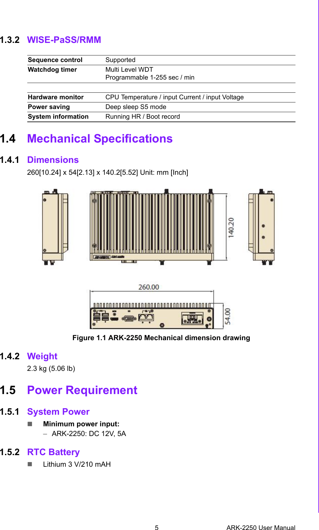 5 ARK-2250 User ManualChapter 1 General Introduction1.3.2 WISE-PaSS/RMM1.4 Mechanical Specifications1.4.1 Dimensions260[10.24] x 54[2.13] x 140.2[5.52] Unit: mm [Inch]Figure 1.1 ARK-2250 Mechanical dimension drawing1.4.2 Weight2.3 kg (5.06 lb)1.5 Power Requirement1.5.1 System PowerMinimum power input: –ARK-2250: DC 12V, 5A1.5.2 RTC BatteryLithium 3 V/210 mAHSequence control SupportedWatchdog timer Multi Level WDT Programmable 1-255 sec / minHardware monitor CPU Temperature / input Current / input VoltagePower saving Deep sleep S5 mode System information Running HR / Boot record