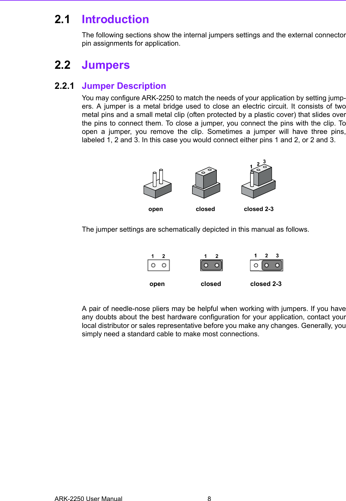 ARK-2250 User Manual 82.1 IntroductionThe following sections show the internal jumpers settings and the external connectorpin assignments for application.2.2 Jumpers 2.2.1 Jumper DescriptionYou may configure ARK-2250 to match the needs of your application by setting jump-ers. A jumper is a metal bridge used to close an electric circuit. It consists of twometal pins and a small metal clip (often protected by a plastic cover) that slides overthe pins to connect them. To close a jumper, you connect the pins with the clip. Toopen a jumper, you remove the clip. Sometimes a jumper will have three pins,labeled 1, 2 and 3. In this case you would connect either pins 1 and 2, or 2 and 3.The jumper settings are schematically depicted in this manual as follows.A pair of needle-nose pliers may be helpful when working with jumpers. If you haveany doubts about the best hardware configuration for your application, contact yourlocal distributor or sales representative before you make any changes. Generally, yousimply need a standard cable to make most connections. closed 2-3closedopen12 12closed 2-3closedopen