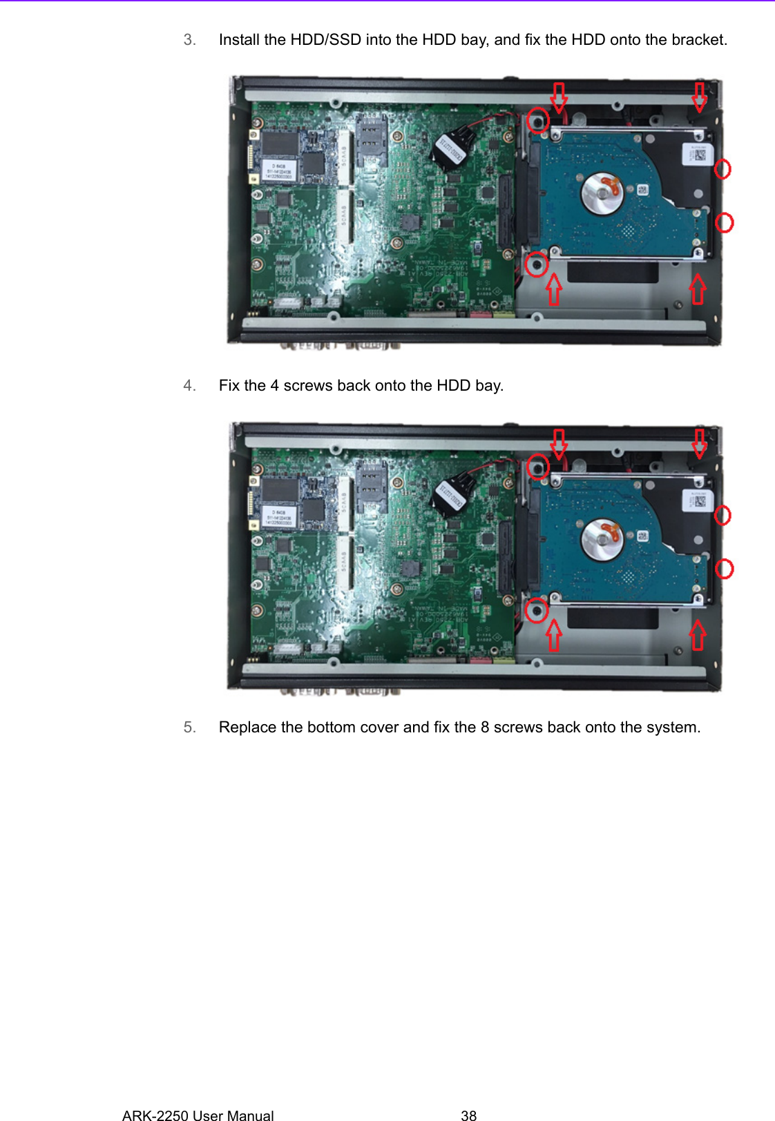 ARK-2250 User Manual 383. Install the HDD/SSD into the HDD bay, and fix the HDD onto the bracket.4. Fix the 4 screws back onto the HDD bay.5. Replace the bottom cover and fix the 8 screws back onto the system.