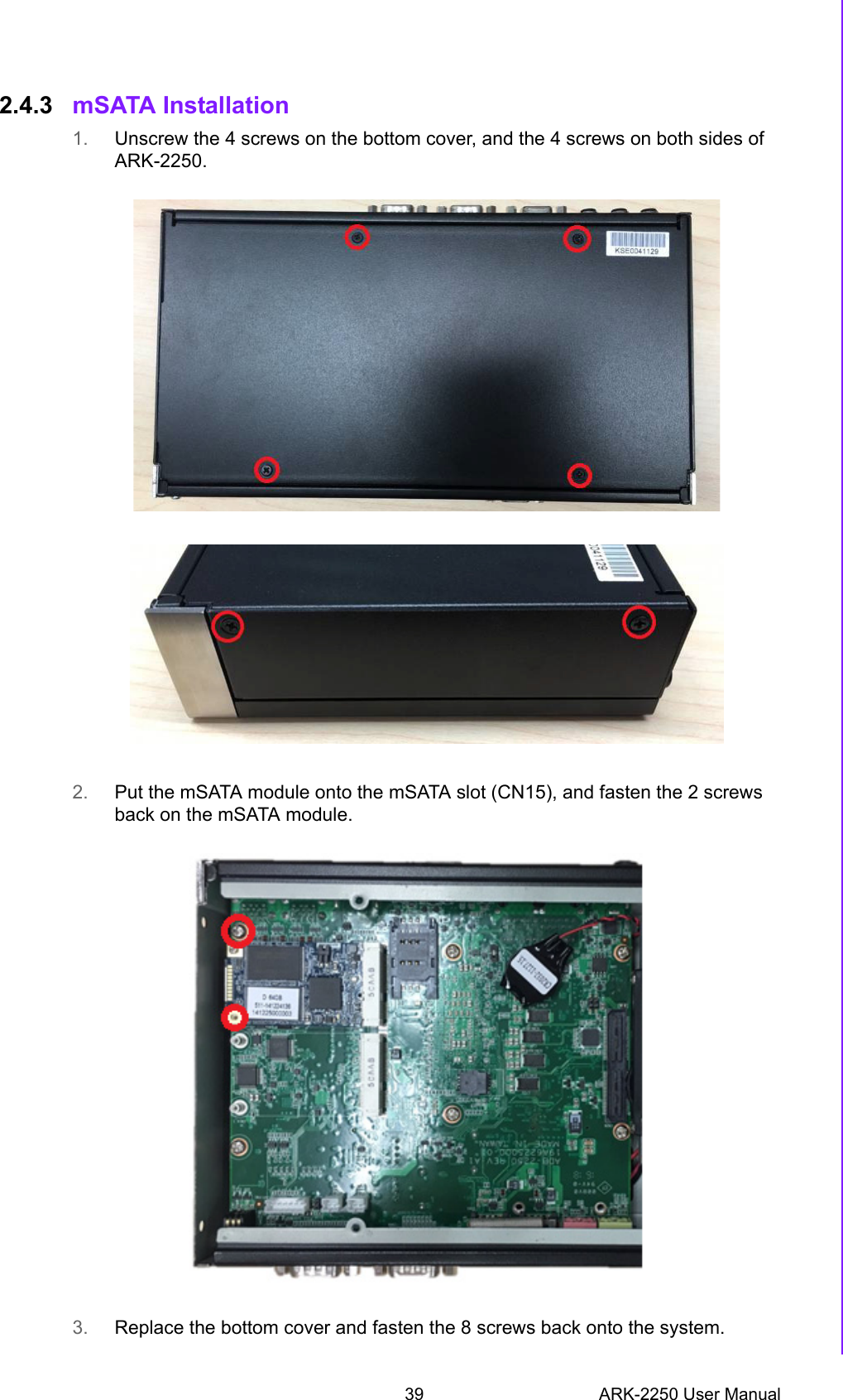 39 ARK-2250 User ManualChapter 2 H/W Installation2.4.3 mSATA Installation1. Unscrew the 4 screws on the bottom cover, and the 4 screws on both sides of ARK-2250.2. Put the mSATA module onto the mSATA slot (CN15), and fasten the 2 screws back on the mSATA module. 3. Replace the bottom cover and fasten the 8 screws back onto the system.