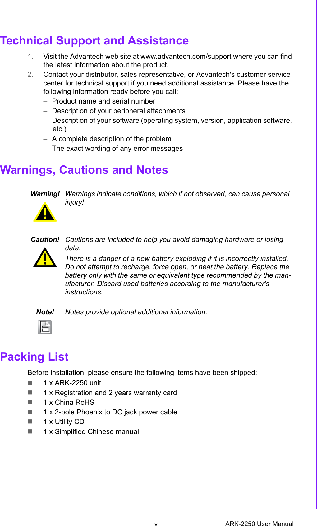 v ARK-2250 User ManualTechnical Support and Assistance1. Visit the Advantech web site at www.advantech.com/support where you can findthe latest information about the product.2. Contact your distributor, sales representative, or Advantech&apos;s customer servicecenter for technical support if you need additional assistance. Please have thefollowing information ready before you call:–Product name and serial number–Description of your peripheral attachments–Description of your software (operating system, version, application software,etc.)–A complete description of the problem–The exact wording of any error messagesWarnings, Cautions and NotesPacking ListBefore installation, please ensure the following items have been shipped:1 x ARK-2250 unit1 x Registration and 2 years warranty card1 x China RoHS1 x 2-pole Phoenix to DC jack power cable1 x Utility CD1 x Simplified Chinese manualWarning! Warnings indicate conditions, which if not observed, can cause personal injury!Caution! Cautions are included to help you avoid damaging hardware or losing data. There is a danger of a new battery exploding if it is incorrectly installed. Do not attempt to recharge, force open, or heat the battery. Replace the battery only with the same or equivalent type recommended by the man-ufacturer. Discard used batteries according to the manufacturer&apos;s instructions.Note! Notes provide optional additional information.