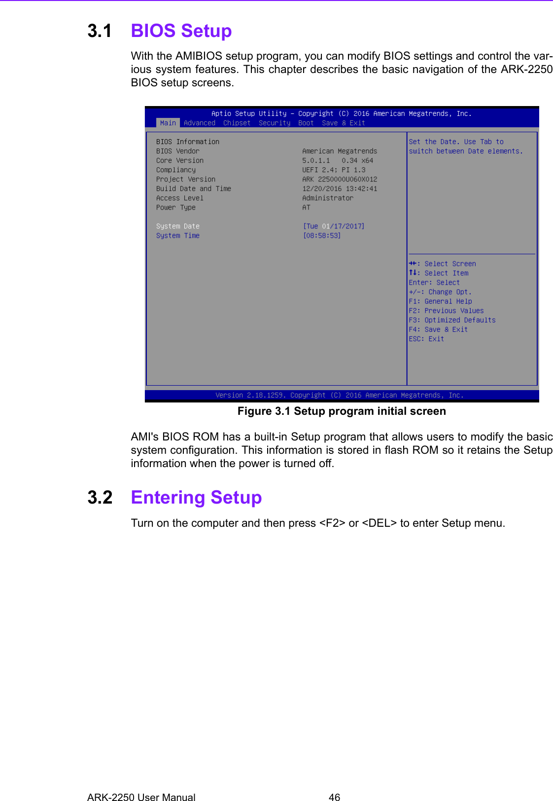 ARK-2250 User Manual 463.1 BIOS SetupWith the AMIBIOS setup program, you can modify BIOS settings and control the var-ious system features. This chapter describes the basic navigation of the ARK-2250BIOS setup screens. Figure 3.1 Setup program initial screenAMI&apos;s BIOS ROM has a built-in Setup program that allows users to modify the basicsystem configuration. This information is stored in flash ROM so it retains the Setupinformation when the power is turned off.3.2 Entering Setup Turn on the computer and then press &lt;F2&gt; or &lt;DEL&gt; to enter Setup menu. 