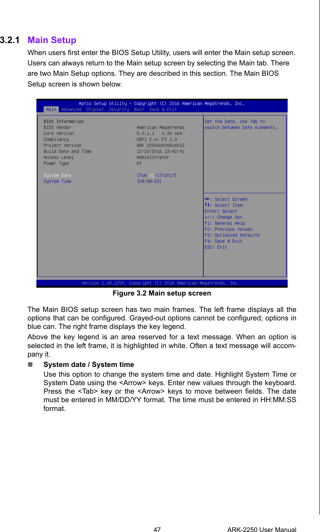 47 ARK-2250 User ManualChapter 3 BIOS Settings3.2.1 Main Setup When users first enter the BIOS Setup Utility, users will enter the Main setup screen.Users can always return to the Main setup screen by selecting the Main tab. Thereare two Main Setup options. They are described in this section. The Main BIOSSetup screen is shown below.Figure 3.2 Main setup screenThe Main BIOS setup screen has two main frames. The left frame displays all theoptions that can be configured. Grayed-out options cannot be configured; options inblue can. The right frame displays the key legend.Above the key legend is an area reserved for a text message. When an option isselected in the left frame, it is highlighted in white. Often a text message will accom-pany it. System date / System timeUse this option to change the system time and date. Highlight System Time orSystem Date using the &lt;Arrow&gt; keys. Enter new values through the keyboard.Press the &lt;Tab&gt; key or the &lt;Arrow&gt; keys to move between fields. The datemust be entered in MM/DD/YY format. The time must be entered in HH:MM:SSformat. 