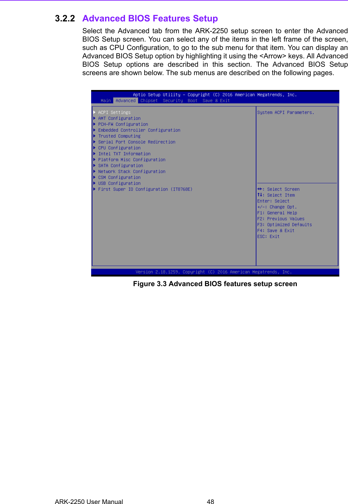 ARK-2250 User Manual 483.2.2 Advanced BIOS Features Setup Select the Advanced tab from the ARK-2250 setup screen to enter the AdvancedBIOS Setup screen. You can select any of the items in the left frame of the screen,such as CPU Configuration, to go to the sub menu for that item. You can display anAdvanced BIOS Setup option by highlighting it using the &lt;Arrow&gt; keys. All AdvancedBIOS Setup options are described in this section. The Advanced BIOS Setupscreens are shown below. The sub menus are described on the following pages. Figure 3.3 Advanced BIOS features setup screen