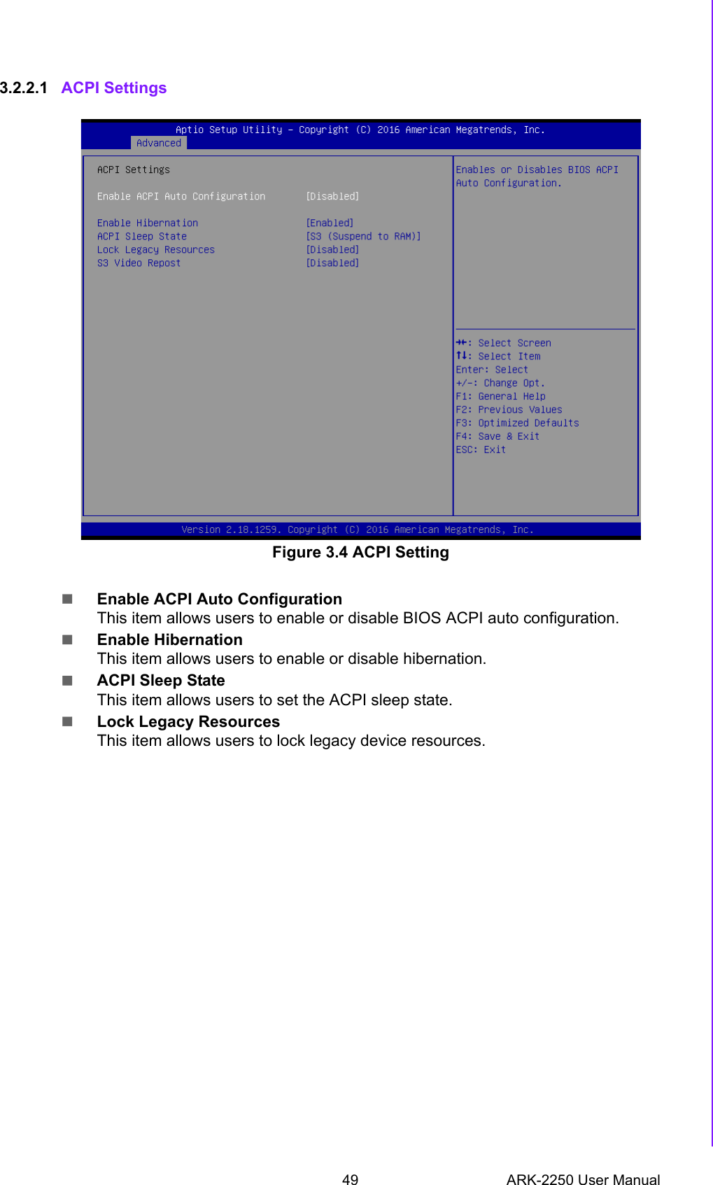 49 ARK-2250 User ManualChapter 3 BIOS Settings3.2.2.1 ACPI Settings Figure 3.4 ACPI SettingEnable ACPI Auto ConfigurationThis item allows users to enable or disable BIOS ACPI auto configuration.Enable HibernationThis item allows users to enable or disable hibernation.ACPI Sleep StateThis item allows users to set the ACPI sleep state.Lock Legacy ResourcesThis item allows users to lock legacy device resources.