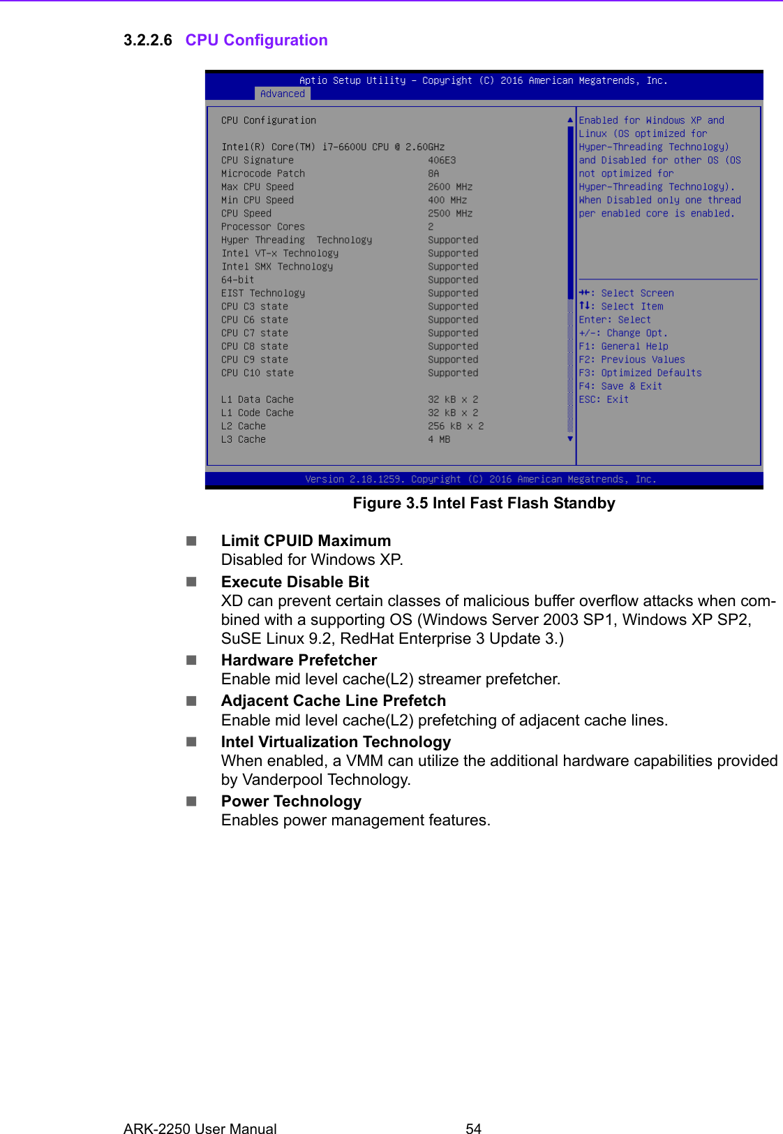 ARK-2250 User Manual 543.2.2.6 CPU ConfigurationFigure 3.5 Intel Fast Flash StandbyLimit CPUID MaximumDisabled for Windows XP.Execute Disable BitXD can prevent certain classes of malicious buffer overflow attacks when com-bined with a supporting OS (Windows Server 2003 SP1, Windows XP SP2, SuSE Linux 9.2, RedHat Enterprise 3 Update 3.)Hardware PrefetcherEnable mid level cache(L2) streamer prefetcher.Adjacent Cache Line PrefetchEnable mid level cache(L2) prefetching of adjacent cache lines.Intel Virtualization TechnologyWhen enabled, a VMM can utilize the additional hardware capabilities provided by Vanderpool Technology.Power TechnologyEnables power management features.