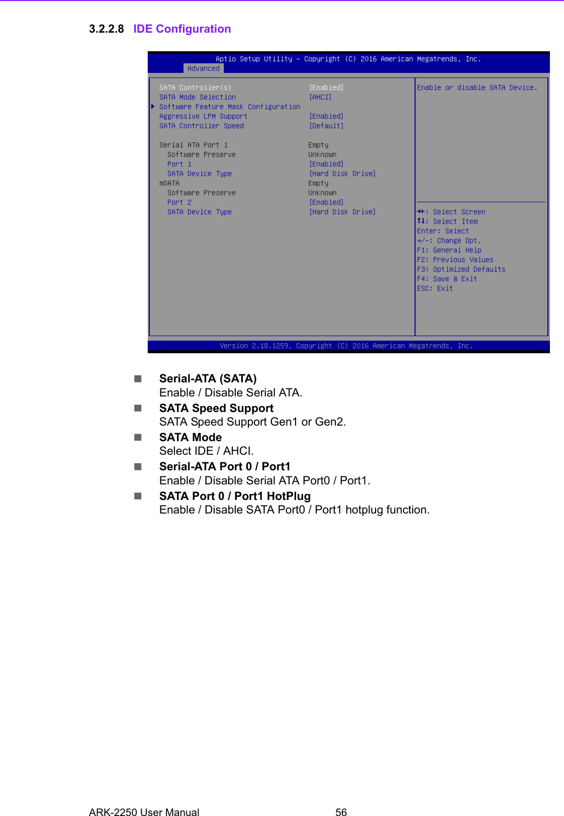 ARK-2250 User Manual 563.2.2.8 IDE ConfigurationSerial-ATA (SATA)Enable / Disable Serial ATA.SATA Speed SupportSATA Speed Support Gen1 or Gen2.SATA ModeSelect IDE / AHCI.Serial-ATA Port 0 / Port1Enable / Disable Serial ATA Port0 / Port1.SATA Port 0 / Port1 HotPlugEnable / Disable SATA Port0 / Port1 hotplug function.