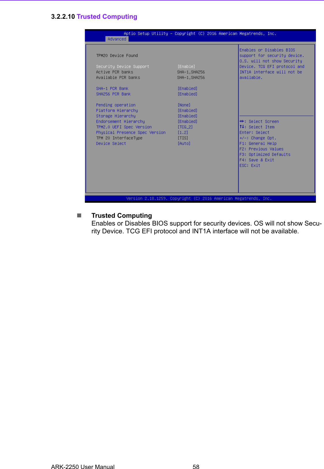 ARK-2250 User Manual 583.2.2.10 Trusted ComputingTrusted ComputingEnables or Disables BIOS support for security devices. OS will not show Secu-rity Device. TCG EFI protocol and INT1A interface will not be available.