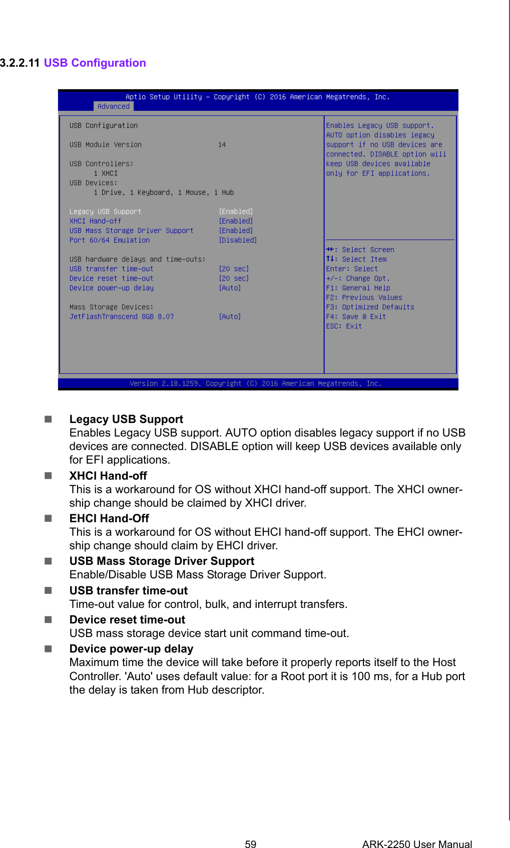 59 ARK-2250 User ManualChapter 3 BIOS Settings3.2.2.11 USB ConfigurationLegacy USB SupportEnables Legacy USB support. AUTO option disables legacy support if no USB devices are connected. DISABLE option will keep USB devices available only for EFI applications.XHCI Hand-offThis is a workaround for OS without XHCI hand-off support. The XHCI owner-ship change should be claimed by XHCI driver.EHCI Hand-OffThis is a workaround for OS without EHCI hand-off support. The EHCI owner-ship change should claim by EHCI driver.USB Mass Storage Driver SupportEnable/Disable USB Mass Storage Driver Support.USB transfer time-outTime-out value for control, bulk, and interrupt transfers.Device reset time-outUSB mass storage device start unit command time-out.Device power-up delayMaximum time the device will take before it properly reports itself to the Host Controller. &apos;Auto&apos; uses default value: for a Root port it is 100 ms, for a Hub port the delay is taken from Hub descriptor.