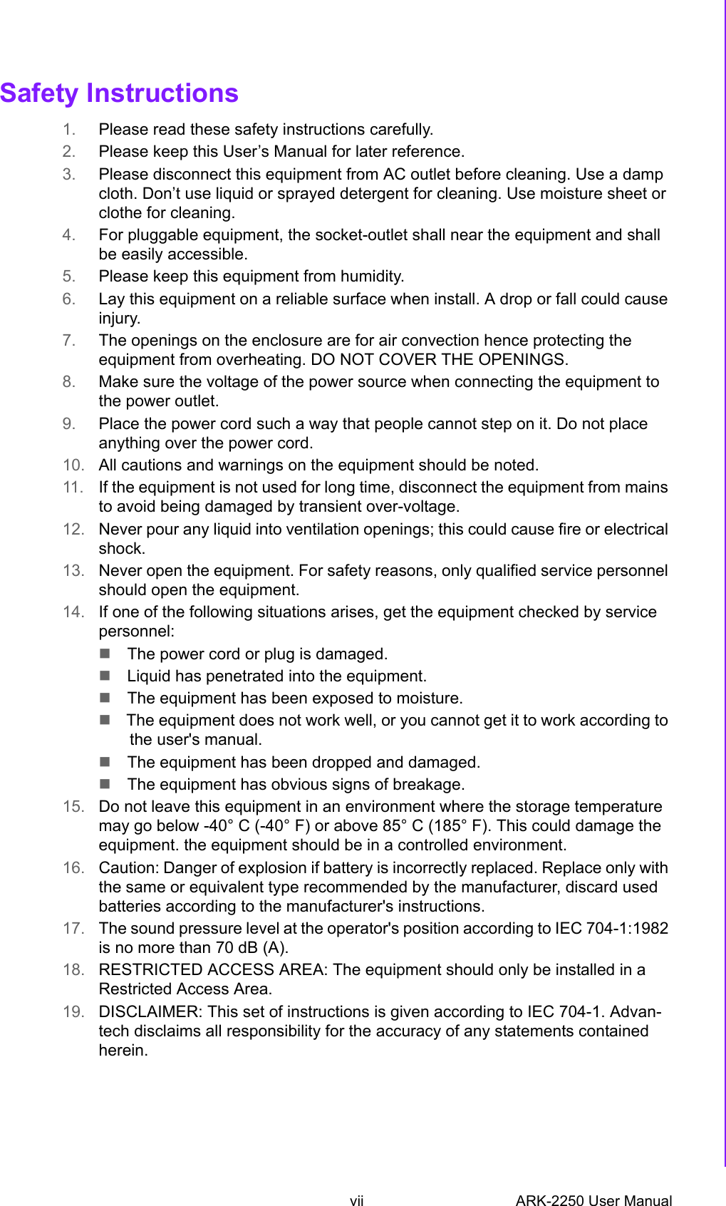 vii ARK-2250 User ManualSafety Instructions1. Please read these safety instructions carefully.2. Please keep this User’s Manual for later reference.3. Please disconnect this equipment from AC outlet before cleaning. Use a dampcloth. Don’t use liquid or sprayed detergent for cleaning. Use moisture sheet orclothe for cleaning.4. For pluggable equipment, the socket-outlet shall near the equipment and shallbe easily accessible.5. Please keep this equipment from humidity.6. Lay this equipment on a reliable surface when install. A drop or fall could causeinjury.7. The openings on the enclosure are for air convection hence protecting theequipment from overheating. DO NOT COVER THE OPENINGS.8. Make sure the voltage of the power source when connecting the equipment tothe power outlet.9. Place the power cord such a way that people cannot step on it. Do not placeanything over the power cord.10. All cautions and warnings on the equipment should be noted.11. If the equipment is not used for long time, disconnect the equipment from mainsto avoid being damaged by transient over-voltage.12. Never pour any liquid into ventilation openings; this could cause fire or electricalshock.13. Never open the equipment. For safety reasons, only qualified service personnelshould open the equipment.14. If one of the following situations arises, get the equipment checked by servicepersonnel:The power cord or plug is damaged.Liquid has penetrated into the equipment.The equipment has been exposed to moisture.The equipment does not work well, or you cannot get it to work according tothe user&apos;s manual.The equipment has been dropped and damaged.The equipment has obvious signs of breakage.15. Do not leave this equipment in an environment where the storage temperaturemay go below -40° C (-40° F) or above 85° C (185° F). This could damage theequipment. the equipment should be in a controlled environment.16. Caution: Danger of explosion if battery is incorrectly replaced. Replace only withthe same or equivalent type recommended by the manufacturer, discard usedbatteries according to the manufacturer&apos;s instructions.17. The sound pressure level at the operator&apos;s position according to IEC 704-1:1982is no more than 70 dB (A).18. RESTRICTED ACCESS AREA: The equipment should only be installed in aRestricted Access Area.19. DISCLAIMER: This set of instructions is given according to IEC 704-1. Advan-tech disclaims all responsibility for the accuracy of any statements containedherein.