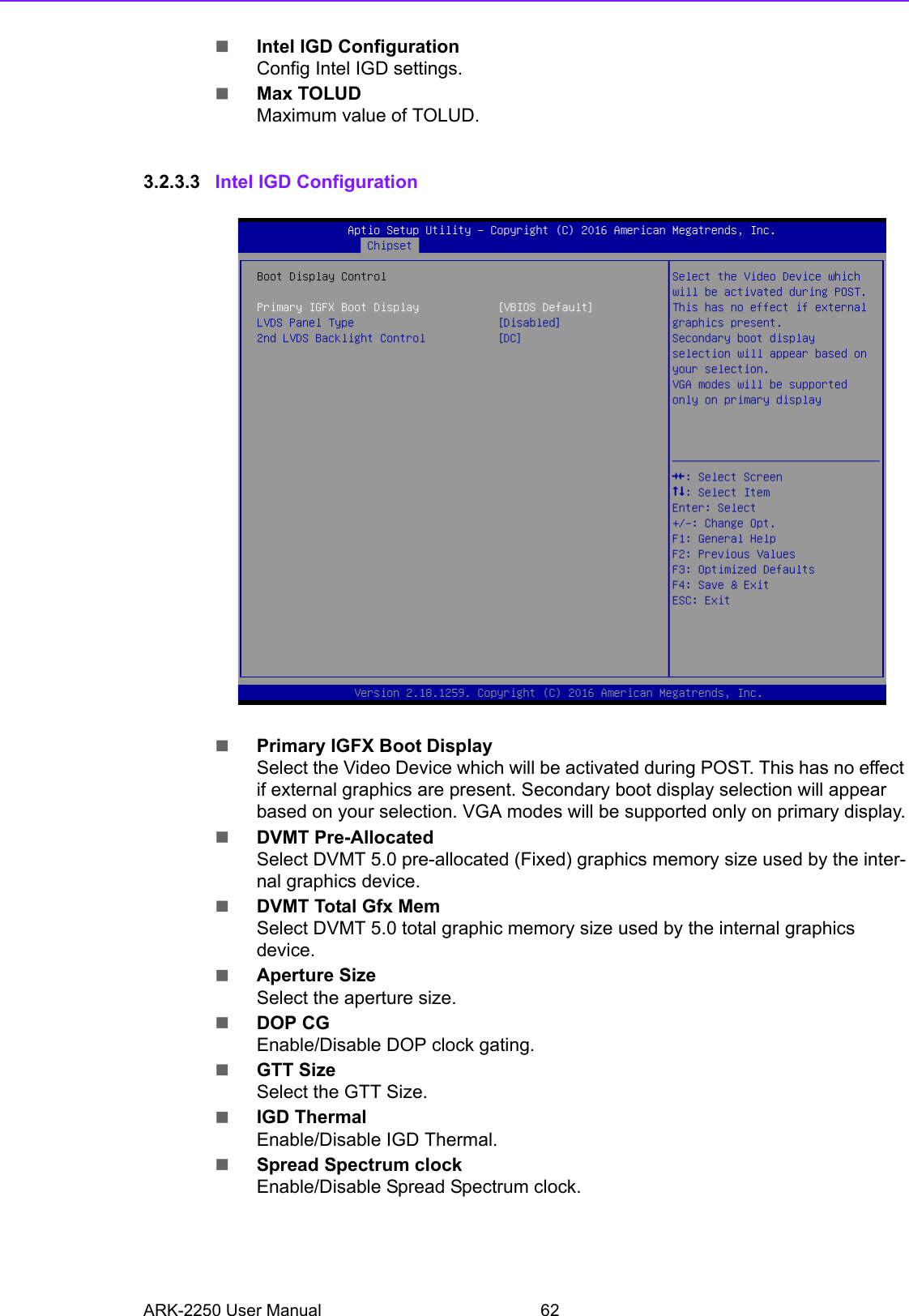 ARK-2250 User Manual 62Intel IGD ConfigurationConfig Intel IGD settings.Max TOLUDMaximum value of TOLUD.3.2.3.3 Intel IGD ConfigurationPrimary IGFX Boot DisplaySelect the Video Device which will be activated during POST. This has no effect if external graphics are present. Secondary boot display selection will appear based on your selection. VGA modes will be supported only on primary display.DVMT Pre-AllocatedSelect DVMT 5.0 pre-allocated (Fixed) graphics memory size used by the inter-nal graphics device.DVMT Total Gfx MemSelect DVMT 5.0 total graphic memory size used by the internal graphics device.Aperture SizeSelect the aperture size.DOP CGEnable/Disable DOP clock gating.GTT SizeSelect the GTT Size.IGD ThermalEnable/Disable IGD Thermal.Spread Spectrum clockEnable/Disable Spread Spectrum clock.