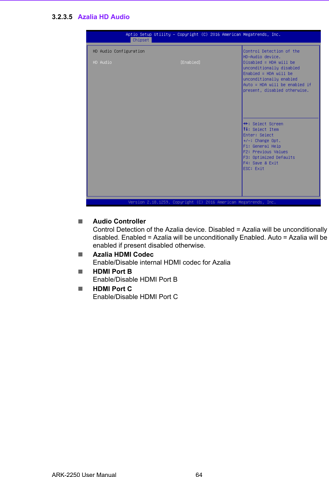 ARK-2250 User Manual 643.2.3.5 Azalia HD AudioAudio ControllerControl Detection of the Azalia device. Disabled = Azalia will be unconditionally disabled. Enabled = Azalia will be unconditionally Enabled. Auto = Azalia will be enabled if present disabled otherwise.Azalia HDMI CodecEnable/Disable internal HDMI codec for AzaliaHDMI Port BEnable/Disable HDMI Port BHDMI Port CEnable/Disable HDMI Port C