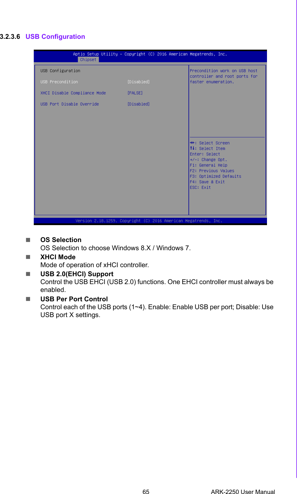 65 ARK-2250 User ManualChapter 3 BIOS Settings3.2.3.6 USB ConfigurationOS SelectionOS Selection to choose Windows 8.X / Windows 7.XHCI ModeMode of operation of xHCI controller.USB 2.0(EHCI) SupportControl the USB EHCI (USB 2.0) functions. One EHCI controller must always be enabled.USB Per Port ControlControl each of the USB ports (1~4). Enable: Enable USB per port; Disable: Use USB port X settings.