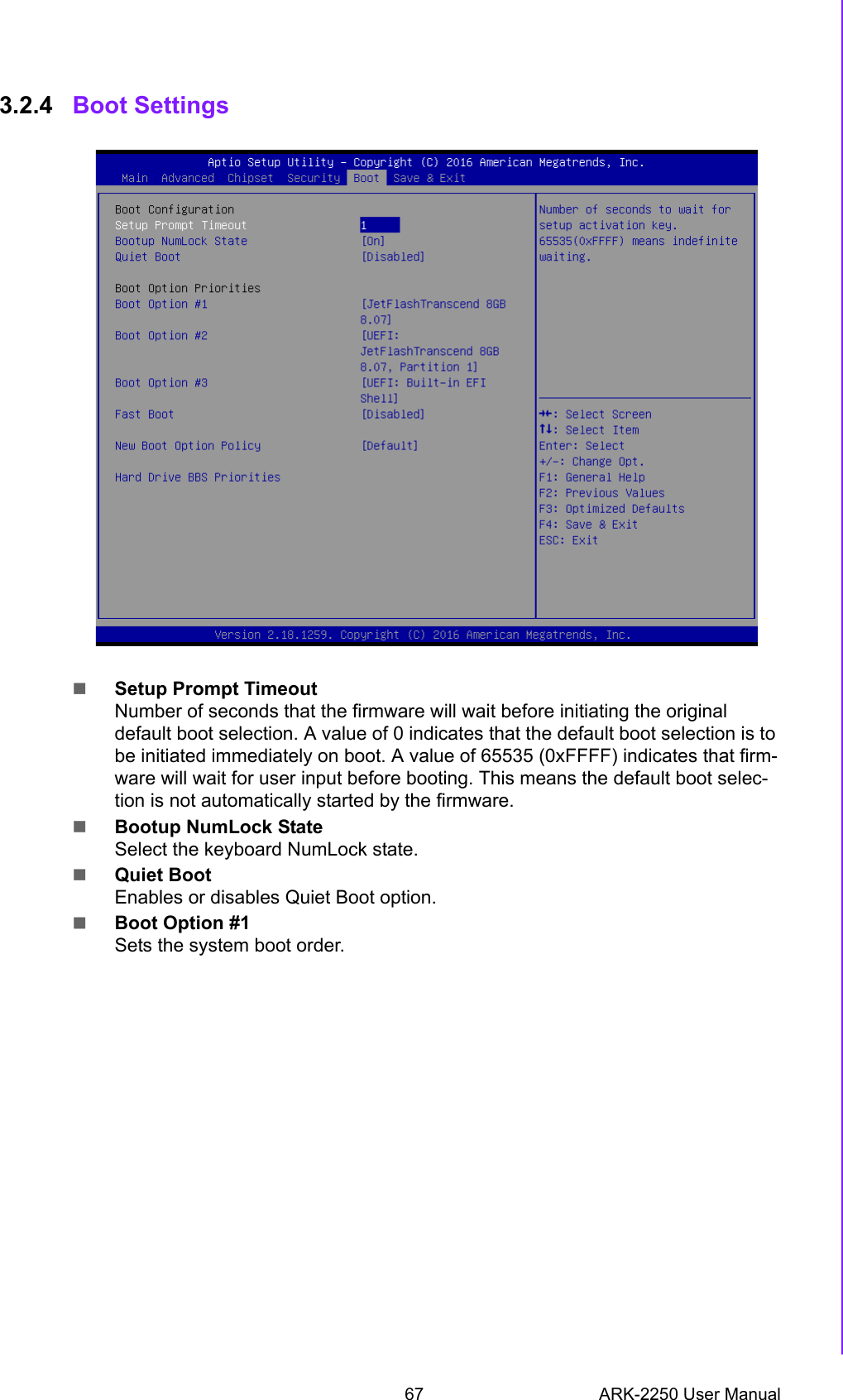 67 ARK-2250 User ManualChapter 3 BIOS Settings3.2.4 Boot SettingsSetup Prompt TimeoutNumber of seconds that the firmware will wait before initiating the original default boot selection. A value of 0 indicates that the default boot selection is to be initiated immediately on boot. A value of 65535 (0xFFFF) indicates that firm-ware will wait for user input before booting. This means the default boot selec-tion is not automatically started by the firmware.Bootup NumLock StateSelect the keyboard NumLock state.Quiet BootEnables or disables Quiet Boot option.Boot Option #1Sets the system boot order.