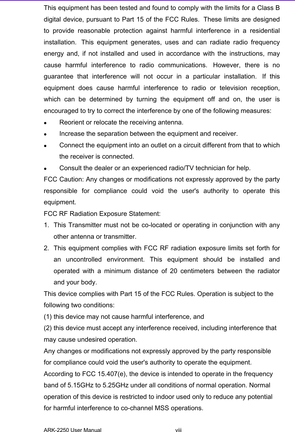 This equipment has been tested and found to comply with the limits for a Class B digital device, pursuant to Part 15 of the FCC Rules. These limits are designed to  provide  reasonable  protection  against  harmful  interference  in  a  residential installation.  This  equipment  generates,  uses  and  can  radiate  radio  frequency energy  and,  if  not  installed  and  used  in  accordance  with  the  instructions,  may cause  harmful  interference  to  radio  communications.  However,  there  is  no guarantee  that  interference  will  not  occur  in  a  particular  installation.  If  this equipment  does  cause  harmful  interference  to  radio  or  television  reception, which  can  be  determined  by  turning  the  equipment  off  and  on,  the  user  is encouraged to try to correct the interference by one of the following measures:  Reorient or relocate the receiving antenna.  Increase the separation between the equipment and receiver.  Connect the equipment into an outlet on a circuit different from that to which the receiver is connected.  Consult the dealer or an experienced radio/TV technician for help. FCC Caution: Any changes or modifications not expressly approved by the party responsible  for  compliance  could  void  the  user&apos;s  authority  to  operate  this equipment. FCC RF Radiation Exposure Statement:  1. This Transmitter must not be co-located or operating in conjunction with any other antenna or transmitter. 2. This equipment complies with FCC RF radiation exposure limits set forth for an  uncontrolled  environment.  This  equipment  should  be  installed  and operated  with  a  minimum  distance  of  20  centimeters  between  the  radiator and your body. This device complies with Part 15 of the FCC Rules. Operation is subject to the following two conditions: (1) this device may not cause harmful interference, and (2) this device must accept any interference received, including interference that may cause undesired operation. Any changes or modifications not expressly approved by the party responsible for compliance could void the user&apos;s authority to operate the equipment. According to FCC 15.407(e), the device is intended to operate in the frequency band of 5.15GHz to 5.25GHz under all conditions of normal operation. Normal operation of this device is restricted to indoor used only to reduce any potential for harmful interference to co-channel MSS operations.  ARK-2250 User Manual  viii 