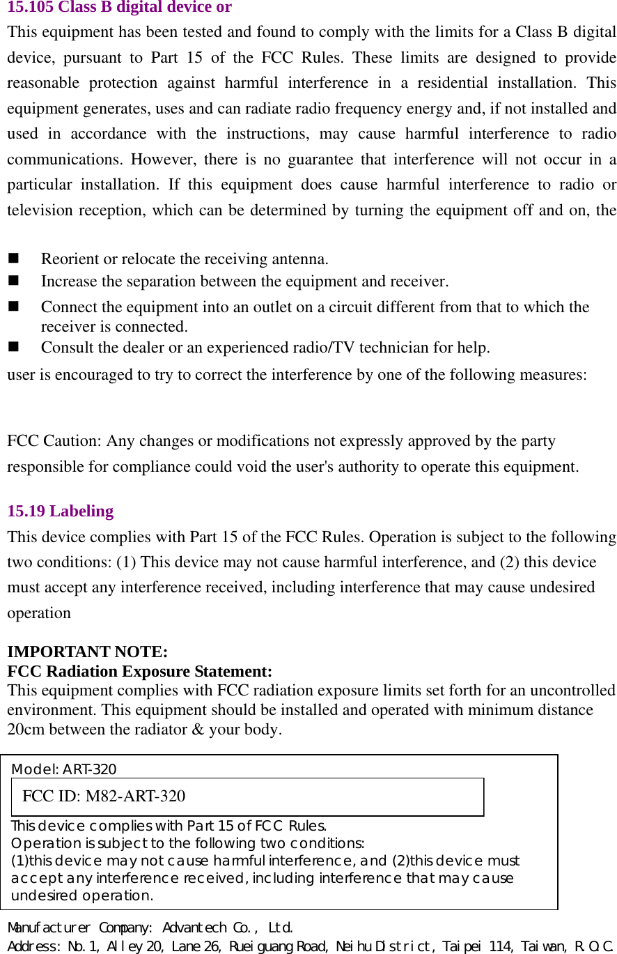 Manufacturer Company: Advantech Co., Ltd. Address: No.1, Alley 20, Lane 26, Rueiguang Road, Neihu District, Taipei 114, Taiwan, R.O.C. 15.105 Class B digital device or   This equipment has been tested and found to comply with the limits for a Class B digital device, pursuant to Part 15 of the FCC Rules. These limits are designed to provide reasonable protection against harmful interference in a residential installation. This equipment generates, uses and can radiate radio frequency energy and, if not installed and used in accordance with the instructions, may cause harmful interference to radio communications. However, there is no guarantee that interference will not occur in a particular installation. If this equipment does cause harmful interference to radio or television reception, which can be determined by turning the equipment off and on, the user is encouraged to try to correct the interference by one of the following measures:   FCC Caution: Any changes or modifications not expressly approved by the party responsible for compliance could void the user&apos;s authority to operate this equipment.    15.19 Labeling   This device complies with Part 15 of the FCC Rules. Operation is subject to the following two conditions: (1) This device may not cause harmful interference, and (2) this device must accept any interference received, including interference that may cause undesired operation   IMPORTANT NOTE: FCC Radiation Exposure Statement: This equipment complies with FCC radiation exposure limits set forth for an uncontrolled environment. This equipment should be installed and operated with minimum distance 20cm between the radiator &amp; your body.      Reorient or relocate the receiving antenna.    Increase the separation between the equipment and receiver.    Connect the equipment into an outlet on a circuit different from that to which the receiver is connected.  Consult the dealer or an experienced radio/TV technician for help. Model: ART-320  FCC ID: M82-ART-320    This device complies with Part 15 of FCC Rules. Operation is subject to the following two conditions: (1)this device may not cause harmful interference, and (2)this device must accept any interference received, including interference that may cause undesired operation. 