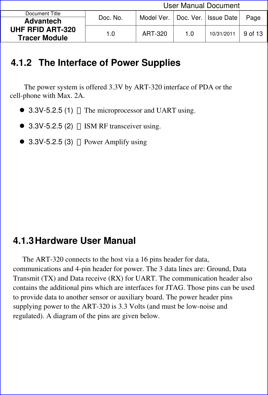  User Manual Document Document Title  Doc. No.  Model Ver. Doc. Ver.  Issue Date Page Advantech  UHF RFID ART-320 Tracer Module  1.0 ART-320 1.0 10/31/2011 9 of 13  4.1.2  The Interface of Power Supplies The power system is offered 3.3V by ART-320 interface of PDA or the cell-phone with Max. 2A.  3.3V-5.2.5 (1)  ：The microprocessor and UART using.   3.3V-5.2.5 (2)  ：ISM RF transceiver using.  3.3V-5.2.5 (3)  ：Power Amplify using      4.1.3 Hardware User Manual  The ART-320 connects to the host via a 16 pins header for data, communications and 4-pin header for power. The 3 data lines are: Ground, Data Transmit (TX) and Data receive (RX) for UART. The communication header also contains the additional pins which are interfaces for JTAG. Those pins can be used to provide data to another sensor or auxiliary board. The power header pins supplying power to the ART-320 is 3.3 Volts (and must be low-noise and regulated). A diagram of the pins are given below.  