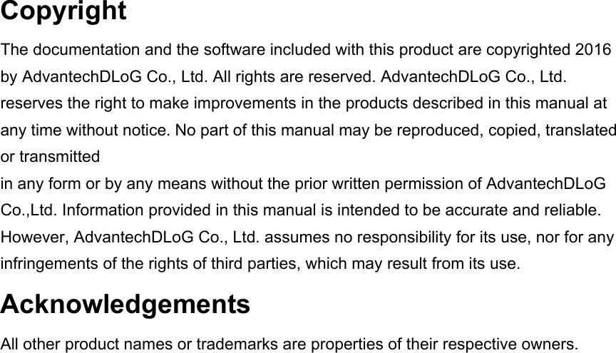 Copyright The documentation and the software included with this product are copyrighted 2016 by AdvantechDLoG Co., Ltd. All rights are reserved. AdvantechDLoG Co., Ltd. reserves the right to make improvements in the products described in this manual at any time without notice. No part of this manual may be reproduced, copied, translated or transmitted in any form or by any means without the prior written permission of AdvantechDLoG Co.,Ltd. Information provided in this manual is intended to be accurate and reliable. However, AdvantechDLoG Co., Ltd. assumes no responsibility for its use, nor for any infringements of the rights of third parties, which may result from its use. Acknowledgements All other product names or trademarks are properties of their respective owners.   