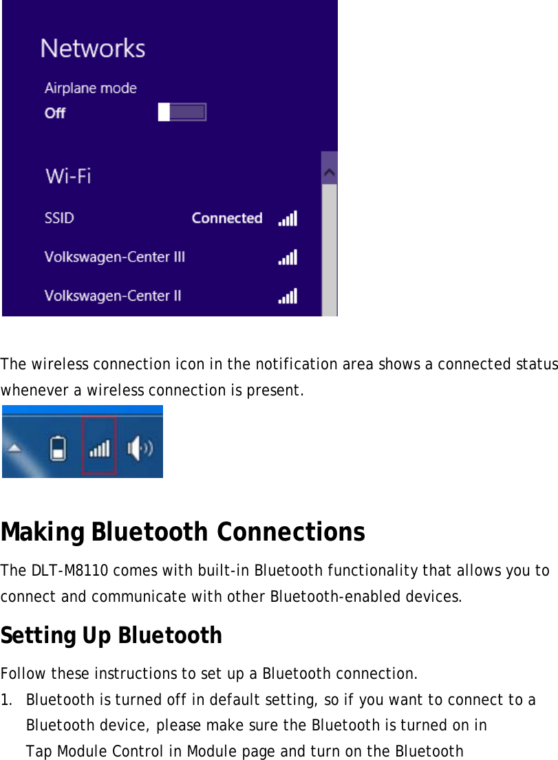   The wireless connection icon in the notification area shows a connected status whenever a wireless connection is present.   Making Bluetooth Connections The DLT-M8110 comes with built-in Bluetooth functionality that allows you to connect and communicate with other Bluetooth-enabled devices. Setting Up Bluetooth Follow these instructions to set up a Bluetooth connection. 1. Bluetooth is turned off in default setting, so if you want to connect to a Bluetooth device, please make sure the Bluetooth is turned on in   Tap Module Control in Module page and turn on the Bluetooth 