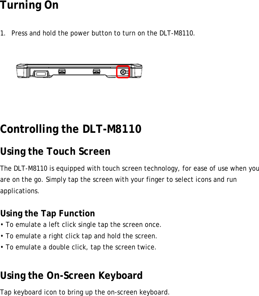 Turning On  1. Press and hold the power button to turn on the DLT-M8110.   24 Controlling the DLT-M8110 Using the Touch Screen The DLT-M8110 is equipped with touch screen technology, for ease of use when you are on the go. Simply tap the screen with your finger to select icons and run applications.  Using the Tap Function • To emulate a left click single tap the screen once. • To emulate a right click tap and hold the screen. • To emulate a double click, tap the screen twice.  Using the On-Screen Keyboard Tap keyboard icon to bring up the on-screen keyboard. 