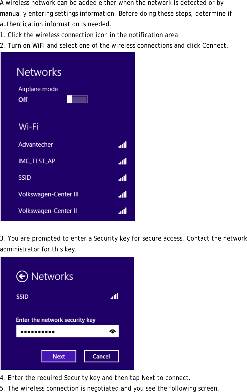 A wireless network can be added either when the network is detected or by manually entering settings information. Before doing these steps, determine if authentication information is needed. 1. Click the wireless connection icon in the notification area. 2. Turn on WiFi and select one of the wireless connections and click Connect.   3. You are prompted to enter a Security key for secure access. Contact the network administrator for this key.  4. Enter the required Security key and then tap Next to connect. 5. The wireless connection is negotiated and you see the following screen. 