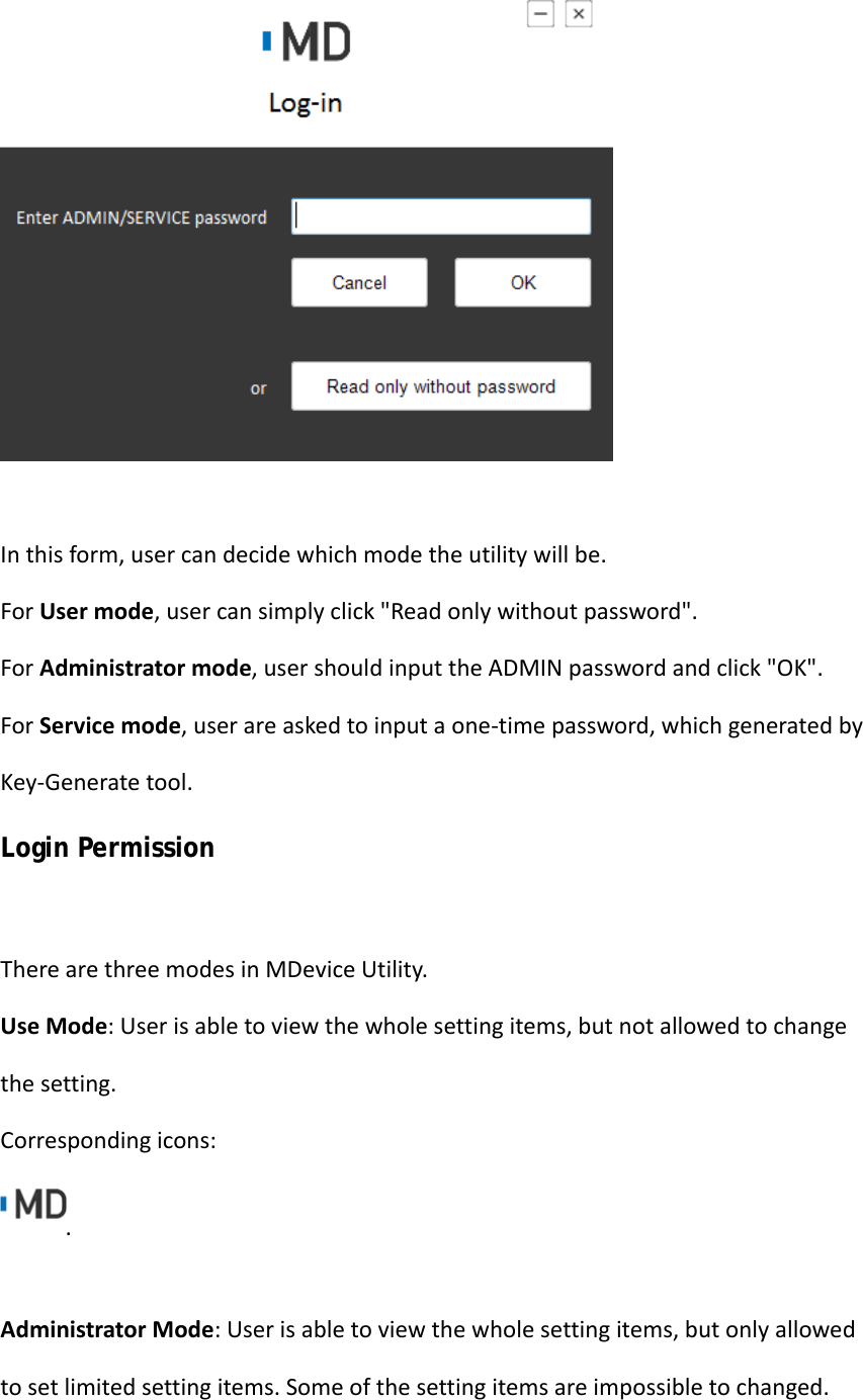 Inthisform,usercandecidewhichmodetheutilitywillbe.ForUsermode,usercansimplyclick&quot;Readonlywithoutpassword&quot;.ForAdministratormode,usershouldinputtheADMINpasswordandclick&quot;OK&quot;. ForServicemode,userareaskedtoinputaone‐timepassword,whichgeneratedbyKey‐Generatetool.Login Permission TherearethreemodesinMDeviceUtility.UseMode:Userisabletoviewthewholesettingitems,butnotallowedtochangethesetting. Correspondingicons:.AdministratorMode:Userisabletoviewthewholesettingitems,butonlyallowedtosetlimitedsettingitems.Someofthesettingitemsareimpossibletochanged.