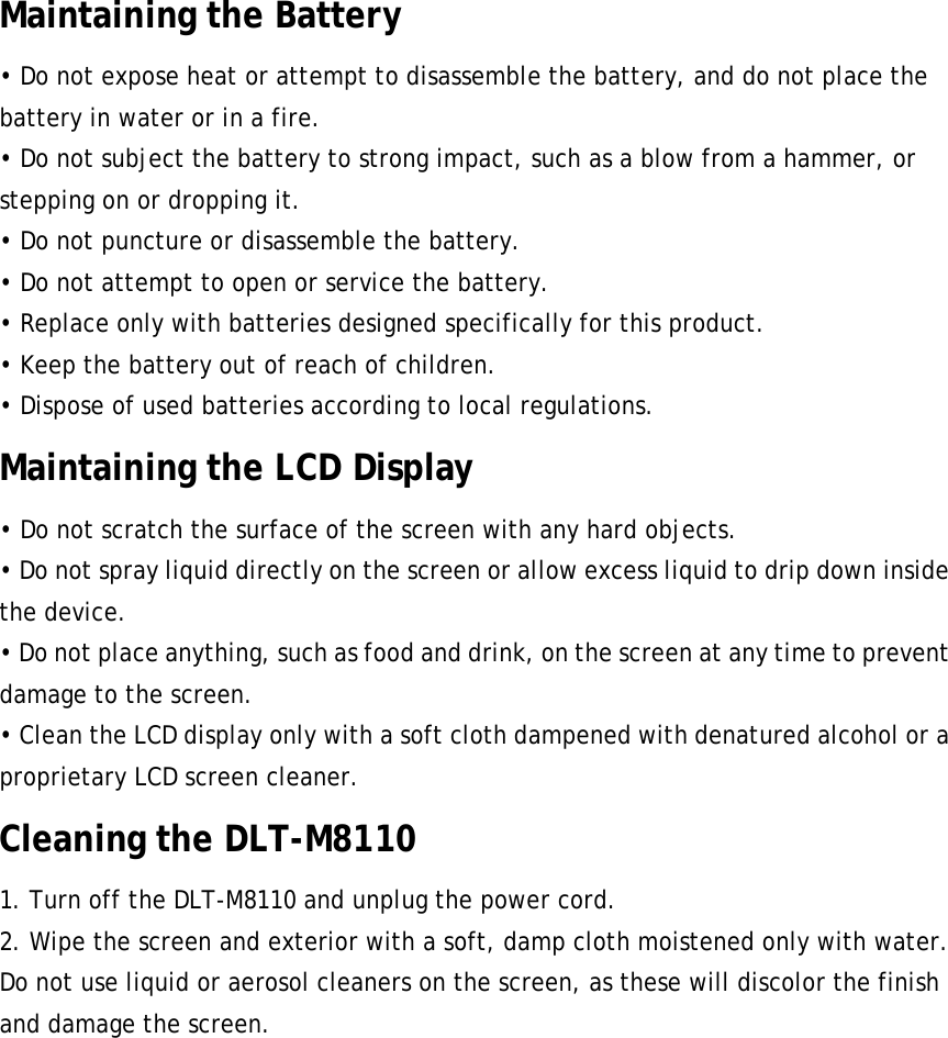 Maintaining the Battery • Do not expose heat or attempt to disassemble the battery, and do not place the battery in water or in a fire. • Do not subject the battery to strong impact, such as a blow from a hammer, or stepping on or dropping it. • Do not puncture or disassemble the battery. • Do not attempt to open or service the battery. • Replace only with batteries designed specifically for this product. • Keep the battery out of reach of children. • Dispose of used batteries according to local regulations. Maintaining the LCD Display • Do not scratch the surface of the screen with any hard objects. • Do not spray liquid directly on the screen or allow excess liquid to drip down inside the device. • Do not place anything, such as food and drink, on the screen at any time to prevent damage to the screen. • Clean the LCD display only with a soft cloth dampened with denatured alcohol or a proprietary LCD screen cleaner. Cleaning the DLT-M8110 1. Turn off the DLT-M8110 and unplug the power cord. 2. Wipe the screen and exterior with a soft, damp cloth moistened only with water. Do not use liquid or aerosol cleaners on the screen, as these will discolor the finish and damage the screen. PWS-870 User Manual   