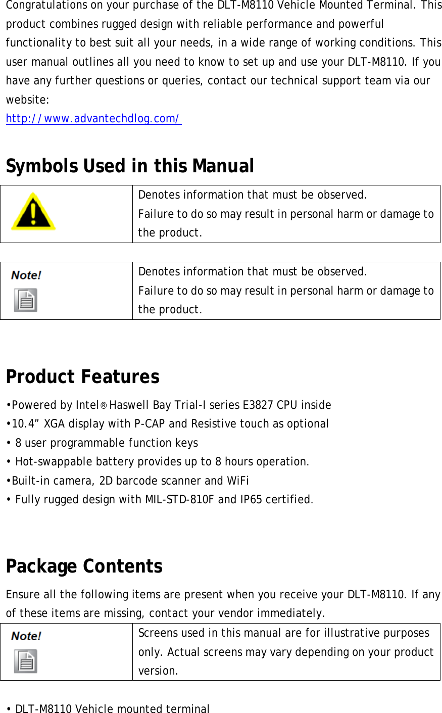 Congratulations on your purchase of the DLT-M8110 Vehicle Mounted Terminal. This product combines rugged design with reliable performance and powerful functionality to best suit all your needs, in a wide range of working conditions. This user manual outlines all you need to know to set up and use your DLT-M8110. If you have any further questions or queries, contact our technical support team via our website: http://www.advantechdlog.com/  Symbols Used in this Manual  Denotes information that must be observed. Failure to do so may result in personal harm or damage to the product.   Denotes information that must be observed. Failure to do so may result in personal harm or damage to the product.  Product Features •Powered by Intel® Haswell Bay Trial-I series E3827 CPU inside   •10.4” XGA display with P-CAP and Resistive touch as optional • 8 user programmable function keys • Hot-swappable battery provides up to 8 hours operation. •Built-in camera, 2D barcode scanner and WiFi • Fully rugged design with MIL-STD-810F and IP65 certified.  Package Contents Ensure all the following items are present when you receive your DLT-M8110. If any of these items are missing, contact your vendor immediately.  Screens used in this manual are for illustrative purposes only. Actual screens may vary depending on your product version.  • DLT-M8110 Vehicle mounted terminal 