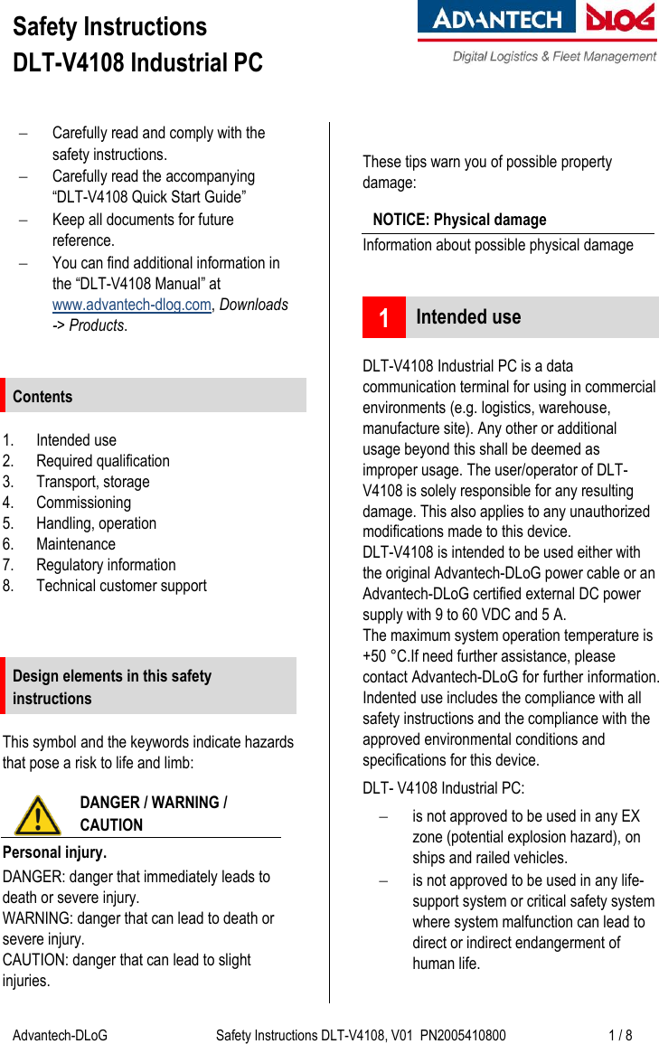 Safety Instructions  DLT-V4108 Industrial PC    Advantech-DLoG Safety Instructions DLT-V4108, V01  PN2005410800 1 / 8   Carefully read and comply with the safety instructions.  Carefully read the accompanying  “DLT-V4108 Quick Start Guide”  Keep all documents for future reference.  You can find additional information in the “DLT-V4108 Manual” at www.advantech-dlog.com, Downloads -&gt; Products.   Contents  1. Intended use 2. Required qualification 3. Transport, storage 4. Commissioning 5. Handling, operation 6. Maintenance 7. Regulatory information 8. Technical customer support    Design elements in this safety instructions  This symbol and the keywords indicate hazards that pose a risk to life and limb:  DANGER / WARNING /  CAUTION Personal injury. DANGER: danger that immediately leads to death or severe injury. WARNING: danger that can lead to death or severe injury. CAUTION: danger that can lead to slight injuries.  These tips warn you of possible property damage: NOTICE: Physical damage Information about possible physical damage   1 Intended use  DLT-V4108 Industrial PC is a data communication terminal for using in commercial environments (e.g. logistics, warehouse, manufacture site). Any other or additional usage beyond this shall be deemed as improper usage. The user/operator of DLT-V4108 is solely responsible for any resulting damage. This also applies to any unauthorized modifications made to this device. DLT-V4108 is intended to be used either with the original Advantech-DLoG power cable or an Advantech-DLoG certified external DC power supply with 9 to 60 VDC and 5 A.  The maximum system operation temperature is +50 °C.If need further assistance, please contact Advantech-DLoG for further information. Indented use includes the compliance with all safety instructions and the compliance with the approved environmental conditions and specifications for this device. DLT- V4108 Industrial PC:  is not approved to be used in any EX zone (potential explosion hazard), on ships and railed vehicles.  is not approved to be used in any life-support system or critical safety system where system malfunction can lead to direct or indirect endangerment of human life.  