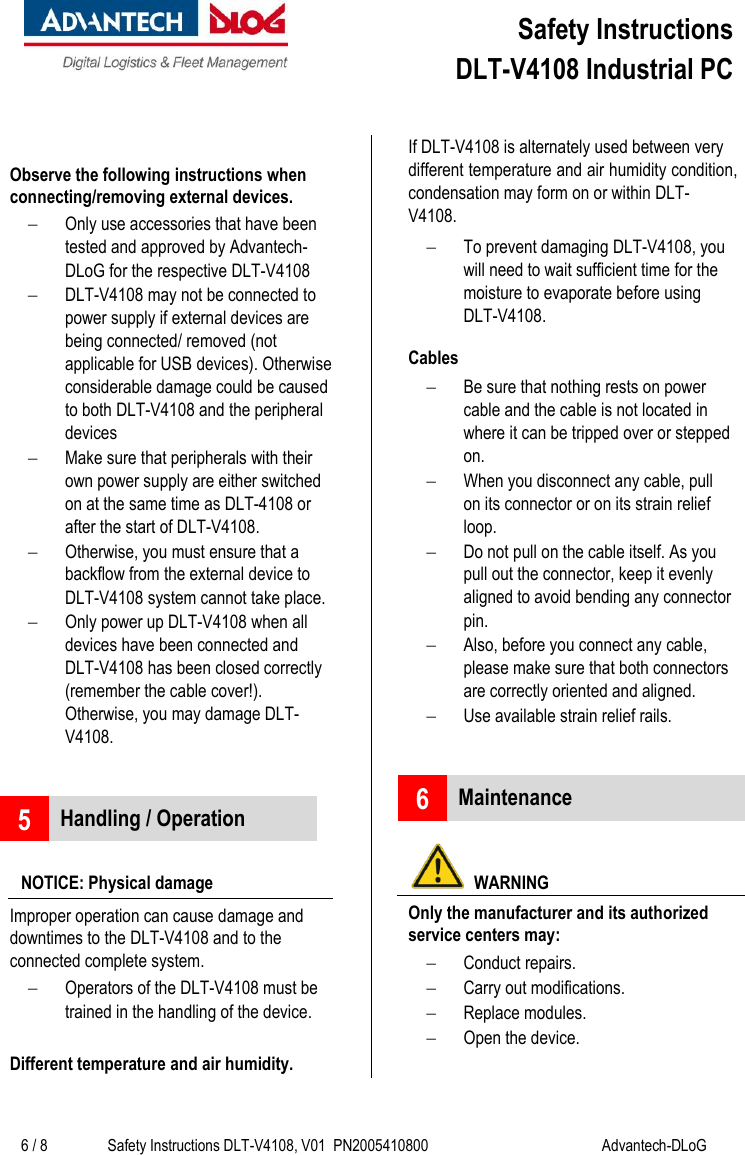  Safety Instructions  DLT-V4108 Industrial PC     6 / 8 Safety Instructions DLT-V4108, V01  PN2005410800 Advantech-DLoG   Observe the following instructions when connecting/removing external devices.  Only use accessories that have been tested and approved by Advantech-DLoG for the respective DLT-V4108  DLT-V4108 may not be connected to power supply if external devices are being connected/ removed (not applicable for USB devices). Otherwise considerable damage could be caused to both DLT-V4108 and the peripheral devices  Make sure that peripherals with their own power supply are either switched on at the same time as DLT-4108 or after the start of DLT-V4108.   Otherwise, you must ensure that a backflow from the external device to DLT-V4108 system cannot take place.  Only power up DLT-V4108 when all devices have been connected and DLT-V4108 has been closed correctly (remember the cable cover!). Otherwise, you may damage DLT-V4108.   5 Handling / Operation  NOTICE: Physical damage Improper operation can cause damage and downtimes to the DLT-V4108 and to the connected complete system.   Operators of the DLT-V4108 must be trained in the handling of the device.  Different temperature and air humidity. If DLT-V4108 is alternately used between very different temperature and air humidity condition, condensation may form on or within DLT-V4108.   To prevent damaging DLT-V4108, you will need to wait sufficient time for the moisture to evaporate before using DLT-V4108. Cables  Be sure that nothing rests on power cable and the cable is not located in where it can be tripped over or stepped on.  When you disconnect any cable, pull on its connector or on its strain relief loop.   Do not pull on the cable itself. As you pull out the connector, keep it evenly aligned to avoid bending any connector pin.   Also, before you connect any cable, please make sure that both connectors are correctly oriented and aligned.  Use available strain relief rails.   6 Maintenance    WARNING Only the manufacturer and its authorized service centers may:  Conduct repairs.  Carry out modifications.  Replace modules.  Open the device. 