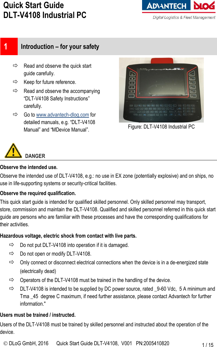 Quick Start Guide  DLT-V4108 Industrial PC     DLoG GmbH, 2016 Quick Start Guide DLT-V4108,  V001   PN:2005410820 1 / 15  1  Introduction – for your safety   Read and observe the quick start guide carefully.  Keep for future reference.  Read and observe the accompanying “DLT-V4108 Safety Instructions” carefully.  Go to www.advantech-dlog.com for detailed manuals, e.g. “DLT-V4108 Manual” and “MDevice Manual”.  Figure: DLT-V4108 Industrial PC    DANGER Observe the intended use. Observe the intended use of DLT-V4108, e.g.: no use in EX zone (potentially explosive) and on ships, no use in life-supporting systems or security-critical facilities. Observe the required qualification. This quick start guide is intended for qualified skilled personnel. Only skilled personnel may transport, store, commission and maintain the DLT-V4108. Qualified and skilled personnel referred in this quick start guide are persons who are familiar with these processes and have the corresponding qualifications for their activities. Hazardous voltage, electric shock from contact with live parts.  Do not put DLT-V4108 into operation if it is damaged.  Do not open or modify DLT-V4108.  Only connect or disconnect electrical connections when the device is in a de-energized state (electrically dead)  Operators of the DLT-V4108 must be trained in the handling of the device.  DLT-V4108 is intended to be supplied by DC power source, rated _9-60 Vdc,  5 A minimum and Tma _45  degree C maximum, if need further assistance, please contact Advantech for further information.&quot; Users must be trained / instructed. Users of the DLT-V4108 must be trained by skilled personnel and instructed about the operation of the device. 