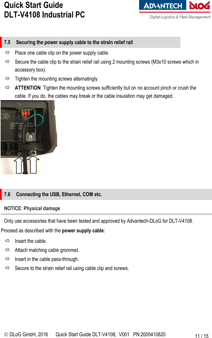 Quick Start Guide  DLT-V4108 Industrial PC     DLoG GmbH, 2016 Quick Start Guide DLT-V4108,  V001   PN:2005410820 11 / 15  7.5 Securing the power supply cable to the strain relief rail  Place one cable clip on the power supply cable.  Secure the cable clip to the strain relief rail using 2 mounting screws (M3x10 screws which in accessory box).  Tighten the mounting screws alternatingly.  ATTENTION: Tighten the mounting screws sufficiently but on no account pinch or crush the cable. If you do, the cables may break or the cable insulation may get damaged.    7.6 Connecting the USB, Ethernet, COM etc. NOTICE: Physical damage Only use accessories that have been tested and approved by Advantech-DLoG for DLT-V4108. Proceed as described with the power supply cable:  Insert the cable.  Attach matching cable grommet.  Insert in the cable pass-through.  Secure to the strain relief rail using cable clip and screws.          